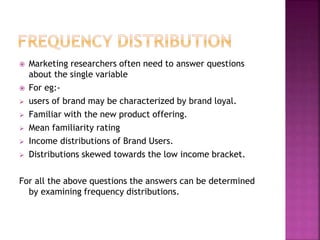 








Marketing researchers often need to answer questions
about the single variable
For eg:users of brand may be characterized by brand loyal.
Familiar with the new product offering.
Mean familiarity rating
Income distributions of Brand Users.
Distributions skewed towards the low income bracket.

For all the above questions the answers can be determined
by examining frequency distributions.

 