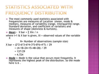 The most commonly used statistics associated with
frequencies are measures of Location (mean, mode &
median), measures of variability (range, interquartile range.
Standard deviation, and coefficient of variation) and
measures of shape (skewness & kurtosis).
 Mean:- X bar = ∑ Xin / n
where i=1 & X bar is given, Xi = observed values of the variable
X
N= Number of observations (sample size)
X bar = (2*2+6*3+6*4+3*5+8*6+4*7) / 29
= (4+18+24+15+48+28) / 29
= 137/29
= 4.724
 Mode :- Mode is the value that occurs most frequently. It
represents the highest peak of the distribution. So the mode
here is 6 .


 