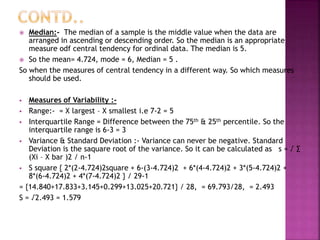 Median:- The median of a sample is the middle value when the data are
arranged in ascending or descending order. So the median is an appropriate
measure odf central tendency for ordinal data. The median is 5.
 So the mean= 4.724, mode = 6, Median = 5 .
So when the measures of central tendency in a different way. So which measures
should be used.


Measures of Variability : Range:- = X largest – X smallest i.e 7-2 = 5
 Interquartile Range = Difference between the 75th & 25th percentile. So the
interquartile range is 6-3 = 3
 Variance & Standard Deviation :- Variance can never be negative. Standard
Deviation is the saquare root of the variance. So it can be calculated as s = √ ∑
(Xi – X bar )2 / n-1
 S square { 2*(2-4.724)2square + 6-(3-4.724)2 + 6*(4-4.724)2 + 3*(5-4.724)2 +
8*(6-4.724)2 + 4*(7-4.724)2 } / 29-1
= {14.840+17.833+3.145+0.299+13.025+20.721} / 28, = 69.793/28, = 2.493
S = √2.493 = 1.579


 