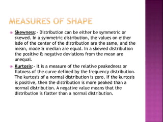 



Skewness:- Distribution can be either be symmetric or
skewed. In a symmetric distribution, the values on either
isde of the center of the distribution are the same, and the
mean, mode & median are equal. In a skewed distribution
the positive & negative deviations from the mean are
unequal.
Kurtosis:- It is a measure of the relative peakedness or
flatness of the curve defined by the frequency distribution.
The kurtosis of a normal distribution is zero. If the kurtosis
is positive, then the distribution is more peaked than a
normal distribution. A negative value means that the
distribution is flatter than a normal distribution.

 
