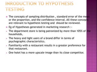 










The concepts of sampling distribution , standard error of the mean
or the proportion, and the confidence interval. All these concepts
are relevant to hypothesis testing and should be reviewed.
Eg of Hypotheses generated in marketing research :The department store is being patronized by more than 105% of the
households,
The heavy and light users of a brand differ in terms of
psychographic characteristics.
Familiarity with a restaurant results in a greater preference for
that restaurant.
One hotel has a more upscale image than its close competitor.

 
