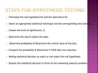 

Formulate the null hypothesis Ho and the alternative H1.



Select an appropriate statistical technique and the corresponding test statistic.



Choose the level of significance, ά.



Determine the size & collect the data.



Determine probability & Determine the critical value of the test.



Compare the probability & Determine if TSCR falls into rejection.



Making statistical decision to reject or not reject the null hypothesis.



Express the statistical decision in terms of the marketing research problem.

 