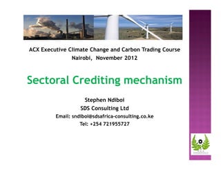 ACX Executive Climate Change and Carbon Trading Course 
Nairobi, November 2012 
Sectoral Crediting mechanism 
Stephen Ndiboi 
SDS Consulting Ltd 
Email: sndiboi@sdsafrica-consulting.co.ke 
Tel: +254 721955727 
 