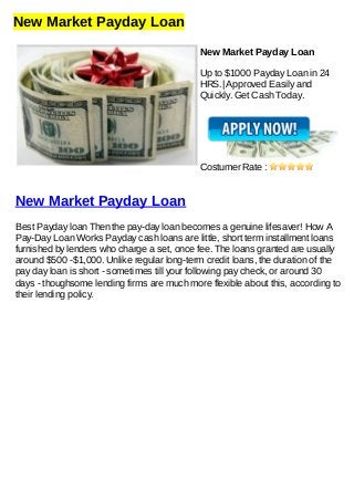New Market Payday Loan
New Market Payday Loan
Up to $1000 Payday Loan in 24
HRS.| Approved Easily and
Quickly. Get Cash Today.
Costumer Rate :
New Market Payday Loan
Best Payday loan Then the pay-day loan becomes a genuine lifesaver! How A
Pay-Day Loan Works Payday cash loans are little, short term installment loans
furnished by lenders who charge a set, once fee. The loans granted are usually
around $500 -$1,000. Unlike regular long-term credit loans, the duration of the
pay day loan is short - sometimes till your following pay check, or around 30
days - thoughsome lending firms are much more flexible about this, according to
their lending policy.
 