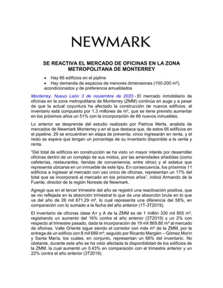 SE REACTIVA EL MERCADO DE OFICINAS EN LA ZONA
METROPOLITANA DE MONTERREY
 Hay 66 edificios en el pipline
 Hay demanda de espacios de menores dimensiones (100-200 m²),
acondicionados y de preferencia amueblados
Monterrey, Nuevo León 3 de noviembre de 2020.- El mercado inmobiliario de
oficinas en la zona metropolitana de Monterrey (ZMM) continúa en auge y a pesar
de que la actual coyuntura ha afectado la construcción de nuevos edificios, el
inventario está compuesto por 1.3 millones de m², que se tiene previsto aumentar
en los próximos años un 51% con la incorporación de 66 nuevos inmuebles.
Lo anterior se desprende del estudio realizado por Patricia Merla, analista de
mercados de Newmark Monterrey y en el que destaca que, de estos 66 edificios en
el pipeline, 29 se encuentran en etapa de preventa; cinco ingresarán en renta, y el
resto se espera que tengan un porcentaje de su inventario disponible a la venta y
renta.
“Del total de edificios en construcción se ha visto un mayor interés por desarrollar
oficinas dentro de un complejo de sus mixtos, por las amenidades añadidas (como
cafeterías, restaurantes, tiendas de conveniencia, entre otros) y el estatus que
representa ubicarse en un inmueble de este tipo. En consecuencia, los próximos 11
edificios a ingresar al mercado con uso único de oficinas, representan un 17% del
total que se incorporará al mercado en los próximos años”, indicó Armando de la
Fuente, director de la región Noreste de Newmark.
Agregó que en el tercer trimestre del año se registró una reactivación positiva, que
se vio reflejada en la absorción trimestral lo que da una absorción bruta en lo que
va del año de 26 mil 671.29 m², lo cual representa una diferencia del 58%, en
comparación con lo sumado a la fecha del año anterior (1T-3T2019).
El inventario de oficinas clase A+ y A de la ZMM es de 1 millón 330 mil 855 m²,
registrando un aumento del 16% contra el año anterior (3T2019) y un 2% con
respecto al trimestre pasado, dada la incorporación de 19 mil 869.80 m² al mercado
de oficinas. Valle Oriente sigue siendo el corredor con más m² de la ZMM, por la
entrega de un edificio con 8 mil 689 m²; seguido por Ricardo Margáin – Gómez Morín
y Santa María, los cuales, en conjunto, representan un 68% del inventario. No
obstante, durante este año se ha visto afectada la disponibilidad de los edificios de
la ZMM, la cual aumentó un 0.43% en comparación con el trimestre anterior y un
22% contra el año anterior (3T2019).
 