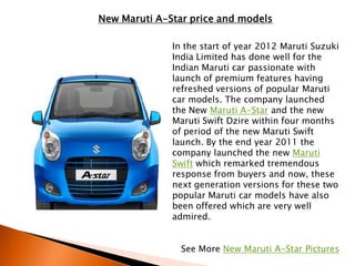 New Maruti A-Star price and models

              In the start of year 2012 Maruti Suzuki
              India Limited has done well for the
              Indian Maruti car passionate with
              launch of premium features having
              refreshed versions of popular Maruti
              car models. The company launched
              the New Maruti A-Star and the new
              Maruti Swift Dzire within four months
              of period of the new Maruti Swift
              launch. By the end year 2011 the
              company launched the new Maruti
              Swift which remarked tremendous
              response from buyers and now, these
              next generation versions for these two
              popular Maruti car models have also
              been offered which are very well
              admired.


                See More New Maruti A-Star Pictures
 