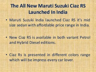The All New Maruti Suzuki Ciaz RS
Launched In India
• Maruti Suzuki India launched Ciaz RS it’s mid
size sedan with affordable price range in India.
• New Ciaz RS is available in both variant Petrol
and Hybrid Diesel editions.
• Ciaz Rs is presented in different colors range
which will be impress every car lover.
 