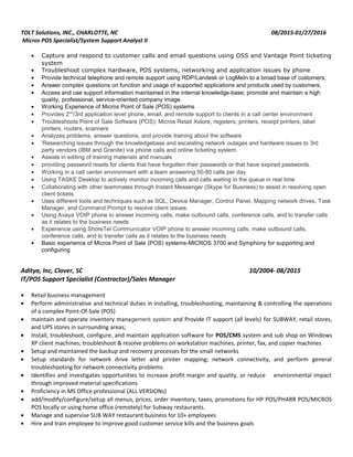 TOLT Solutions, INC., CHARLOTTE, NC 08/2015-01/27/2016
Micros POS Specialist/System Support Analyst II
• Capture and respond to customer calls and email questions using OSS and Vantage Point ticketing
system
• Troubleshoot complex hardware, POS systems, networking and application issues by phone
• Provide technical telephone and remote support using RDP/Landesk or LogMeIn to a broad base of customers;
• Answer complex questions on function and usage of supported applications and products used by customers;
• Access and use support information maintained in the internal knowledge-base; promote and maintain a high
quality, professional, service-oriented company image.
• Working Experience of Micros Point of Sale (POS) systems
• Provides 2nd
/3rd application level phone, email, and remote support to clients in a call center environment
• Troubleshoots Point of Sale Software (POS): Micros Retail Xstore, registers, printers, receipt printers, label
printers, routers, scanners
• Analyzes problems, answer questions, and provide training about the software
• 'Researching issues through the knowledgebase and escalating network outages and hardware issues to 3rd
party vendors (IBM and Granite) via phone calls and online ticketing system.
• Assists in editing of training materials and manuals
• providing password resets for clients that have forgotten their passwords or that have expired passwords.
• Working in a call center environment with a team answering 50-80 calls per day
• Using TASKE Desktop to actively monitor incoming calls and calls waiting in the queue in real time
• Collaborating with other teammates through Instant Messenger (Skype for Business) to assist in resolving open
client tickets.
• Uses different tools and techniques such as SQL, Device Manager, Control Panel, Mapping network drives, Task
Manager, and Command Prompt to resolve client issues.
• Using Avaya VOIP phone to answer incoming calls, make outbound calls, conference calls, and to transfer calls
as it relates to the business needs
• Experience using ShoreTel Communicator VOIP phone to answer incoming calls, make outbound calls,
conference calls, and to transfer calls as it relates to the business needs
• Basic experience of Micros Point of Sale (POS) systems-MICROS 3700 and Symphony for supporting and
configuring
Aditya, Inc, Clover, SC 10/2004- 08/2015
IT/POS Support Specialist (Contractor)/Sales Manager
• Retail business management
• Perform administrative and technical duties in installing, troubleshooting, maintaining & controlling the operations
of a complex Point-Of-Sale (POS)
• maintain and operate inventory management system and Provide IT support (all levels) for SUBWAY, retail stores,
and UPS stores in surrounding areas;
• Install, troubleshoot, configure, and maintain application software for POS/CMS system and sub shop on Windows
XP client machines; troubleshoot & resolve problems on workstation machines, printer, fax, and copier machines
• Setup and maintained the backup and recovery processes for the small networks
• Setup standards for network drive letter and printer mapping; network connectivity, and perform general
troubleshooting for network connectivity problems
• Identifies and investigates opportunities to increase profit margin and quality, or reduce environmental impact
through improved material specifications
• Proficiency in MS Office professional (ALL VERSIONs)
• add/modify/configure/setup all menus, prices, order inventory, taxes, promotions for HP POS/PHARR POS/MICROS
POS locally or using home office (remotely) for Subway restaurants.
• Manage and supervise SUB WAY restaurant business for 10+ employees
• Hire and train employee to improve good customer service kills and the business goals
 