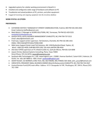 • Upgraded systems for a better working environment in Novell 4.1
• Installed and configured a wide range of hardware and software on PC
• Troubleshot and solved problems of PC, printers, and other equipment
• Logged all incoming and outgoing equipment into the inventory database
WORK STATUS: US CITIZEN
PREFERENCES:
• CATHERINE KIEFFER-IT MANAGER AT SPIRENT COMMUNICATION, Fredrick, MD-PH# 301-444-2443
Email: Catherine.kieffer@spirent.com
• Matt Welsch, IT Manager at 3CORD SOLUTIONS, INC, Tennessee, TN-Ph# 615-429-5525
mwelsch@3cordssolutions.com
• ALKESH PATEL-HOTEL BUSINESS MANAGEMENT-CHARLOTTE, NC; PH# 704-737-5515
Email: alkesh@ohmhotels.com
• Fred Isaac, Support center supervisor, Tolt Solutions, Charlotte, NC-Ph# 216-346-1421
EMAIL: FRED.ISSAC@TOTLSOLUTIONS.COM
• Nikki Jones-Support Center Lead-Tolt Solutions, INC; 3550 Rutherford Road, Taylors, SC;
Work: 1-864-322-4429; Cell# 864-978-1104; Tolt main ph#704-598-4454
• Dick Dea-IT/POS supervisor at ITC Infotech (USA) Inc; work for Micros. Ph# 301-524-4048
• Joyson Christo, National Systems Consulting, Plano, Texas 75093
Direct Phone: 972-212-8721; joyson@nsiamerica.com
• Santhosh-KRG Technologies Inc | URL: www.krgtech.com | 25000 | Avenue Stanford | Suite # 243 | Valencia, CA
91355; Tel : 661-367-8000 Ex : 600 | Email: santhosh@krgtech.com
• ASHIR YOUSAF, CO-WORKER at KRG TECH, INC; BALTIMORE, MD; PH#301-503-1818, ashir_yousaf@hotmail.com
• VIREN PATEL-PRESIDENT-SMALL BUSINESS OWNER (Retail & Restaurants)-CHARLOTTE, NC; PH# 704-724-3547
• Central Pension Fund (CPF) main office: Address: 4115 Chesapeake St NW, Washington, DC 20016; Phone:(202)
362-1000
 