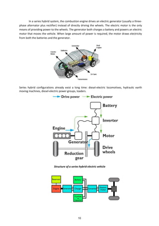 In a series hybrid system, the combustion engine drives an electric generator (usually a three-
phase alternator plus rectifier) instead of directly driving the wheels. The electric motor is the only
means of providing power to the wheels. The generator both charges a battery and powers an electric
motor that moves the vehicle. When large amount of power is required, the motor draws electricity
from both the batteries and the generator.
Series hybrid configurations already exist a long time: diesel-electric locomotives, hydraulic earth
moving machines, diesel-electric power groups, loaders.
Structure of a series hybrid electric vehicle
10
 