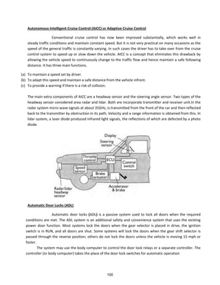 Autonomous Intelligent Cruise Control (AICC) or Adaptive Cruise Control
Conventional cruise control has now been improved substantially, which works well in
steady traffic conditions and maintain constant speed. But it is not very practical on many occasions as the
speed of the general traffic is constantly varying. In such cases the driver has to take over from the cruise
control system to speed up or slow down the vehicle. AICC is a concept that eliminates this drawback by
allowing the vehicle speed to continuously change to the traffic flow and hence maintain a safe following
distance. It has three main functions.
(a) To maintain a speed set by driver.
(b) To adapt this speed and maintain a safe distance from the vehicle infront.
(c) To provide a warning if there is a risk of collision.
The main extra components of AICC are a headway sensor and the steering angle sensor. Two types of the
headway sensor considered area radar and lidar. Both are incorporate transmitter and receiver unit.In the
radar system micro wave signals at about 35GHz, is transmitted from the front of the car and then reflected
back to the transmitter by obstruction in its path. Velocity and a range information is obtained from this. In
lidar system, a laser diode produced infrared light signals, the reflections of which are defected by a photo
diode.
Automatic Door Locks (ADL)
Automatic door locks (ADL) is a passive system used to lock all doors when the required
conditions are met. The ADL system is an additional safety and convenience system that uses the existing
power door function. Most systems lock the doors when the gear selector is placed in drive, the ignition
switch is in RUN, and all doors are shut. Some systems will lock the doors when the gear shift selector is
passed through the reverse position; others do not lock the doors unless the vehicle is moving 15 mph or
faster.
The system may use the body computer to control the door lock relays or a separate controller. The
controller (or body computer) takes the place of the door lock switches for automatic operation
100
 