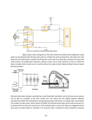 Figure shows a door locking circuit. The main control unit contains two change-over relays
which are actuated by either the door lock switch or, if fitted, the remote infrared key. The motors for each
door lock are simply wired in parallel and all operate at the same time. Most door actuators are now small
motors which, via suitable gear reduction, operate a linear rod in either direction to lock or unlock the
doors. A simple motor reverse circuit is used to achieve the required action. Right side figure shows a typical
door lock actuator.
Infrared central door locking is controlled by a small hand-held transmitter and an infrared sensor receiver
unit as well as a decoder in the main control unit. This layout will vary slightly between different
manufacturers. When the infrared key is operated by pressing a small switch, a complex code is transmitted.
The number of codes used is well in excess of 50 000. The infrared sensor picks up this code and sends it in
an electrical form to the main control unit. If the received code is correct, the relays are triggered and the
door locks are either locked or unlocked. If an incorrect code is received on three consecutive occasions
101
 
