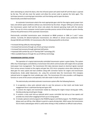 when attempting to unlock the doors, then the infrared system will switch itself off until the door is opened
by the key. This will also reset the system and allow the correct code to operate the locks again. This
technique prevents a scanning type transmitter unit from being used to open the doors.
Electronically controlled transmission
An automatic transmission selects the most appropriate gear ratio for the engine speed, power train
load, and vehicle speed conditions without any intervention by the driver. All gear shifting is carried out by
the transmission system itself and the driver only selects the desired operating mode with the selector
given. The use of a micro computer control system provides precise control of the hydraulic system thereby
enhance the performance of the automatic transmission.
Electronically controlled transmissions were introduced on BMW products in 1986 on 5 and 7 series
vehicles. Currently EH (Electro-hydraulic) transmissions are offered on almost every production model
(Except E46 M3 and E39 M5). EH transmissions offer the following benefits to the driver
• I eased d i i g safet edu i g fatigue.
• I eased fuel e o o th ough use of lo k up to ue o e te .
• I eased fuel e o o th ough opti ized shift poi ts.
• I p o ed shift o fo t use of O e lap “hift technology (ZF).
• Mo e a aila le featu es th ough the use of CAN us te h olog
TRANSMISSION CONTROL SYSTEM
The operation of a typical electronically controlled transmission system is given below. The system
offers four forward gears controlled by a transmission ECU which communicates with engine ECU to provide
total power train management. The transmission ECU takes decisions based on electrical signals received
from various sensors located on the engine and gear box. ECU micro computers stores data relating to the
ideal gear for every speed and load condition along with correction factors for engine and transmission
temperatures, brake pedal depression, etc. using this corrected data the transmission ECU energizes
solenoid wires to engage the most suitable gear ratio. The transmission ECU also provides a self-diagnosis
function on some of the sensors and operates a fail-safe mode if a fault is found.
The electronically controlled automatic transmission system offer the following features.
1) It co-operates a duty cycle solenoid valve to vary line pressure so that clutch and brake band
engagement force is optimized during each gear shift.
2) It controls the engine and transmission totally by reducing the engine torque during gear shifts,
thereby producing smooth gear change.
3) It contains a duty cycle lock-up solenoid which causes controlled slip lock-up at low speeds and
provides less shock when engaging full lock-up at cruising speed.
4) It includes optional control programs like POWER program and HOLD program. The POWER program
delays each up shift by a few 100rpm to permit a sporty driving style. HOLD causes the transmission
ECU to hold a selected gear which is useful when driving in hilly conditions or difficult road surfaces.
102
 