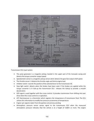 Transmission ECU input system
 The pulse generator is a magnetic pickup, located in the upper part of the transaxle casing and
detects the torque converter output speed.
 Speedometer sensor is a magnetic pickup sensor which detects the gear box output shaft speed.
 The throttle sensor: it detects the throttle angle and hence engine load.
 Inhibitor switch: records the position of the selected lever to the transmission AC.
 Stop light switch: detects when the brakes have been used. If the brakes are applied while the
torque converter is in lock-up the transmission ECU releases the lockup to provide a smooth
deceleration.
 O/D signal is used together with the cruise control. It provides transmission from shifting into over
drive when the cruise control is in operation.
 ATF thermosensor is a thermistor which registers the temperature of transmission fluid. The ECU
utilizes this information to modify line pressure at extremes of temperature.
 Engine rpm signal is taken from the ignition coil primary winding
 Atmospheric pressure sensor senses signal to the transmission ECU when the measured
atmospheric pressure indicates that the vehicle is at a height of 1500m or more. The engine
103
 