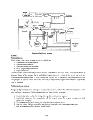 Position of different sensors
SENSORS
Pressure sensors
Different types of pressure sensors commonly available are
a) Variable resistor potentiometer
b) Variable inductance type
c) Variable differential transformer
d) Strain gauge and piezo resistive
e) Capacitor capsule
Variable resistor potentiometer type: When a wiper contact blade is rubbed over a resistance material, it
acts as a divider of the voltage that is applied to the potentiometer resistor. In the circuit a drop in air
pressure causes the wiper blade to move towards the earthed end of the resistor thus reduces the output
voltage signal. In order to obtain reasonable sensitivity, a comparatively large movement of the wiper blade
must be provided.
Position and level sensors
This group of proximity sensors is designed to signal either a given position of mechanical component or the
level of a liquid in a reservoir. The many applications of these position sensors are
a) Crankshaft angular position for timing of the ignition and injection systems
b) Crankshaft movement for computation of the engine speed for engine management and
tachometer operation
c) Throttle position for fuel injection and automatic transmission systems
d) Gearbox output shaft movement for speedometer, odometer and trip computer operation
e) Axle to body position for indication of axle loading
106
 