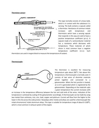 Thermistor sensor:
This type normally consists of a brass bulb,
which is in contact with the substance it is
sensing. The bulb contains a capsule called
a thermistor. Resistance of common metals
increases with temperature and
thermistors which have a sensing capsule
that responds in this way are said to have a
positive temperature coefficient (p.t.c). A
capsule made of a semiconductor material
has a resistance which decreases with
temperature. These materials of which
silicon is most common have a negative
temperature coefficient (n.t.c). Such
thermistors are used in engine block to measure the temperature of coolant.
Thermocouple:
The thermistor is excellent for measuring
temperature upto about 2000
C. But above this
temperature a thermocouple is normally used. It
consists of two wires of dissimilar materials
joined together and connected to a
galvanometer. When the hot junction is heated,
an e.m.f is generated which is registered by the
galvanometer. Depending on the materials upto
a given temperature the current increases with
an increase in the temperature difference between the hot and cold ends of the wires. Indication of the
temperature is achieved by scaling of the galvanometer accordingly. A thermocouple can be made by using
two metals from antimony, iron, zinc, lead, copper and platinum. Current will flow from the higher to the
lower in this list across the cold junction. Nowadays other metals and alloys are used for a thermocouple like
nickel-chromonium/ nickel aluminium alloys. This type is suitable for temperature range of about 0-11000
C,
which is most common in exhaust system of the engine.
109
 