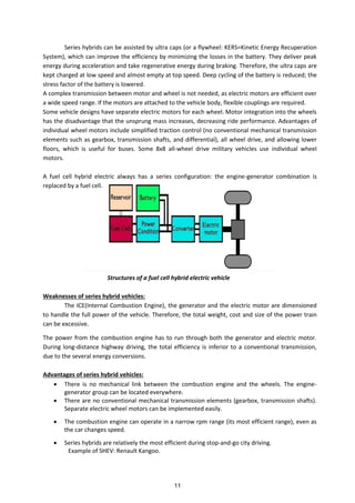 Series hybrids can be assisted by ultra caps (or a flywheel: KERS=Kinetic Energy Recuperation
System), which can improve the efficiency by minimizing the losses in the battery. They deliver peak
energy during acceleration and take regenerative energy during braking. Therefore, the ultra caps are
kept charged at low speed and almost empty at top speed. Deep cycling of the battery is reduced; the
stress factor of the battery is lowered.
A complex transmission between motor and wheel is not needed, as electric motors are efficient over
a wide speed range. If the motors are attached to the vehicle body, flexible couplings are required.
Some vehicle designs have separate electric motors for each wheel. Motor integration into the wheels
has the disadvantage that the unsprung mass increases, decreasing ride performance. Advantages of
individual wheel motors include simplified traction control (no conventional mechanical transmission
elements such as gearbox, transmission shafts, and differential), all wheel drive, and allowing lower
floors, which is useful for buses. Some 8x8 all-wheel drive military vehicles use individual wheel
motors.
A fuel cell hybrid electric always has a series configuration: the engine-generator combination is
replaced by a fuel cell.
Structures of a fuel cell hybrid electric vehicle
Weaknesses of series hybrid vehicles:
The ICE(Internal Combustion Engine), the generator and the electric motor are dimensioned
to handle the full power of the vehicle. Therefore, the total weight, cost and size of the power train
can be excessive.
The power from the combustion engine has to run through both the generator and electric motor.
During long-distance highway driving, the total efficiency is inferior to a conventional transmission,
due to the several energy conversions.
Advantages of series hybrid vehicles:
 There is no mechanical link between the combustion engine and the wheels. The engine-
generator group can be located everywhere.
 There are no conventional mechanical transmission elements (gearbox, transmission shafts).
Separate electric wheel motors can be implemented easily.
 The combustion engine can operate in a narrow rpm range (its most efficient range), even as
the car changes speed.
 Series hybrids are relatively the most efficient during stop-and-go city driving.
Example of SHEV: Renault Kangoo.
11
 