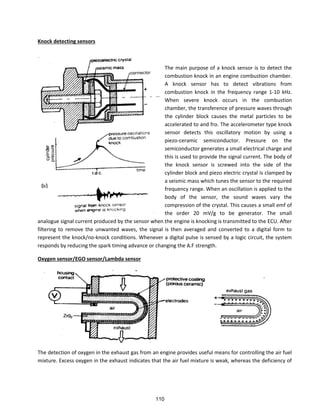 Knock detecting sensors
The main purpose of a knock sensor is to detect the
combustion knock in an engine combustion chamber.
A knock sensor has to detect vibrations from
combustion knock in the frequency range 1-10 kHz.
When severe knock occurs in the combustion
chamber, the transference of pressure waves through
the cylinder block causes the metal particles to be
accelerated to and fro. The accelerometer type knock
sensor detects this oscillatory motion by using a
piezo-ceramic semiconductor. Pressure on the
semiconductor generates a small electrical charge and
this is used to provide the signal current. The body of
the knock sensor is screwed into the side of the
cylinder block and piezo electric crystal is clamped by
a seismic mass which tunes the sensor to the required
frequency range. When an oscillation is applied to the
body of the sensor, the sound waves vary the
compression of the crystal. This causes a small emf of
the order 20 mV/g to be generator. The small
analogue signal current produced by the sensor when the engine is knocking is transmitted to the ECU. After
filtering to remove the unwanted waves, the signal is then averaged and converted to a digital form to
represent the knock/no-knock conditions. Whenever a digital pulse is sensed by a logic circuit, the system
responds by reducing the spark timing advance or changing the A.F strength.
Oxygen sensor/EGO sensor/Lambda sensor
The detection of oxygen in the exhaust gas from an engine provides useful means for controlling the air fuel
mixture. Excess oxygen in the exhaust indicates that the air fuel mixture is weak, whereas the deficiency of
110
 