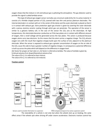 oxygen shows that the mixture is rich and exhaust gas is polluting the atmosphere. The gas detector used to
provide this signal is called lambda sensor.
This type of exhaust gas oxygen sensor normally uses zirconium oxide (ZrO2) for its active material. It
consists of a thimble shaped portion of ZrO2 covered with two thin and porous platinum electrodes. The
internal electrode is in contact with air in the center of the dome and the outer electrode is placed so that it
is in contact with exhaust gas. Extra protection again gas erosion is given by covering the outer electrode
with a porous alumina ceramic coating through which gas can penetrate. The operation of the sensor is
similar to a galvanic battery cell, in the case of the sensor the ZrO2 acts as the electrolyte. At high
temperatures, this electrolyte becomes conductive so if the two plates are in contact with different amount
of oxygen, then a small voltage will be generated across the two plates. This action is produced because
oxygen atoms carry two electrons. So this means that the atom carries a negative charge. The ZrO2 attracts
oxygen ions with the result that negative charges build upon the surface of ZrO2 adjacent to the platinum
electrode. When the sensor is exposed to exhaust gas a greater concentration of oxygen on the air side of
the ZrO2 cause this side to have a greater number of negative charges. In consequence a potential difference
is built up across the plate which will depend on the difference in oxygen level.
(Air factor for proper air fuel ratio is 1, Air factor is referred as lambda. The value of lambda is given by
λ=A tual olu e of ai d a /theo eti al olu e of ai
The alue of λ> , it is efe ed as lea i tu e
The alue of λ< , it is efe ed as i h i tu e
Traction control
Sensors used to provide information to suspension ECU and general layout of an active suspension system
The steerability of a vehicle is not only lost when the wheels lock up on braking; the same
effect arises if the wheels spin when driving off under severe acceleration. Electronic traction control has
111
 