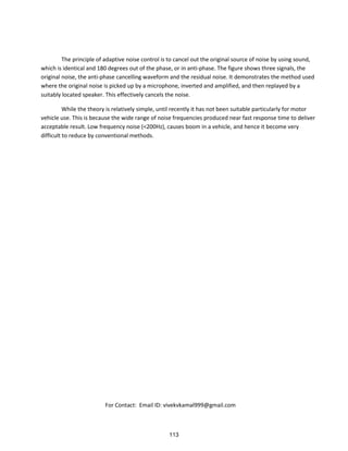 The principle of adaptive noise control is to cancel out the original source of noise by using sound,
which is identical and 180 degrees out of the phase, or in anti-phase. The figure shows three signals, the
original noise, the anti-phase cancelling waveform and the residual noise. It demonstrates the method used
where the original noise is picked up by a microphone, inverted and amplified, and then replayed by a
suitably located speaker. This effectively cancels the noise.
While the theory is relatively simple, until recently it has not been suitable particularly for motor
vehicle use. This is because the wide range of noise frequencies produced near fast response time to deliver
acceptable result. Low frequency noise (<200Hz), causes boom in a vehicle, and hence it become very
difficult to reduce by conventional methods.
For Contact: Email ID: vivekvkamal999@gmail.com
113
 