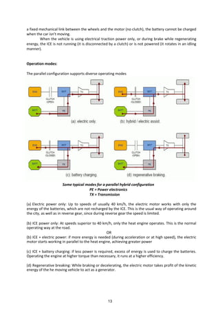 a fixed mechanical link between the wheels and the motor (no clutch), the battery cannot be charged
he the ar is t o i g.
When the vehicle is using electrical traction power only, or during brake while regenerating
energy, the ICE is not running (it is disconnected by a clutch) or is not powered (it rotates in an idling
manner).
Operation modes:
The parallel configuration supports diverse operating modes
Some typical modes for a parallel hybrid configuration
PE = Power electronics
TX = Transmission
(a) Electric power only: Up to speeds of usually 40 km/h, the electric motor works with only the
energy of the batteries, which are not recharged by the ICE. This is the usual way of operating around
the city, as well as in reverse gear, since during reverse gear the speed is limited.
(b) ICE power only: At speeds superior to 40 km/h, only the heat engine operates. This is the normal
operating way at the road.
OR
(b) ICE + electric power: if more energy is needed (during acceleration or at high speed), the electric
motor starts working in parallel to the heat engine, achieving greater power
(c) ICE + battery charging: if less power is required, excess of energy is used to charge the batteries.
Operating the engine at higher torque than necessary, it runs at a higher efficiency.
(d) Regenerative breaking: While braking or decelerating, the electric motor takes profit of the kinetic
energy of the he moving vehicle to act as a generator.
13
 