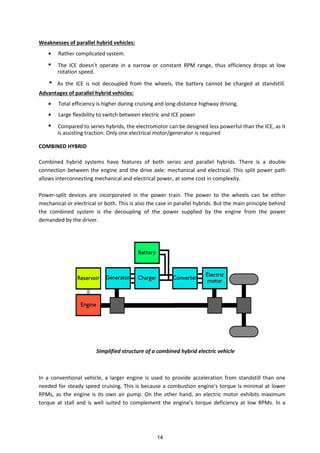 Weaknesses of parallel hybrid vehicles:
Rather complicated system.
The ICE does t operate i a narrow or constant RPM range, thus efficiency drops at low
rotation speed.
As the ICE is not decoupled from the wheels, the battery cannot be charged at standstill.
Advantages of parallel hybrid vehicles:
Total efficiency is higher during cruising and long-distance highway driving.
Large flexibility to switch between electric and ICE power
Compared to series hybrids, the electromotor can be designed less powerful than the ICE, as it
is assisting traction. Only one electrical motor/generator is required
COMBINED HYBRID
Combined hybrid systems have features of both series and parallel hybrids. There is a double
connection between the engine and the drive axle: mechanical and electrical. This split power path
allows interconnecting mechanical and electrical power, at some cost in complexity.
Power-split devices are incorporated in the power train. The power to the wheels can be either
mechanical or electrical or both. This is also the case in parallel hybrids. But the main principle behind
the combined system is the decoupling of the power supplied by the engine from the power
demanded by the driver.
Simplified structure of a combined hybrid electric vehicle
In a conventional vehicle, a larger engine is used to provide acceleration from standstill than one
needed for steady speed cruising. This is because a combustion engine's torque is minimal at lower
RPMs, as the engine is its own air pump. On the other hand, an electric motor exhibits maximum
torque at stall and is well suited to complement the engine's torque deficiency at low RPMs. In a
14
 