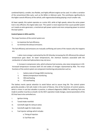 combined hybrid, a smaller, less flexible, and highly efficient engine can be used. It is often a variation
of the conventional Otto cycle, such as the Miller or Atkinson cycle. This contributes significantly to
the higher overall efficiency of the vehicle, with regenerative braking playing a much smaller role.
At lower speeds, this system operates as a series HEV, while at high speeds, where the series power
train is less efficient, the engine takes over. This system is more expensive than a pure parallel system
as it needs an extra generator, a mechanical split power system and more computing power to control
the dual system.
Control System in HEVs and EVs
The major functions of the control system are:
i. to maximize the fuel efficiency
ii. to minimize the exhaust emissions.
The fuel efficiency and emissions are mutually conflicting and some of the reasons why this happens
are:
i. when more energy is extracted by the ICE (thereby increasing the ICE efficiency) the exhaust
temperature goes down. At lower temperatures, the chemical reactions associated with the
combustion of unburned hydrocarbons may not occur.
ii. Increase in compression ratio, which enhances fuel economy, also raises temperature in ICE.
Increased temperature increases both CO and oxides of nitrogen represented by NOx. The minor
functions of the control system are component monitoring and protection such as:
i. battery state of charge (SOC) monitoring
ii. Battery temperature monitoring
iii. EM overheating
iv. ICE overheating
The battery merits special attention to avoid failure and to assure long life. The control system
generally provides a fail safe mode in the event of failures. One of the functions of control systems,
which is minor in cost but valuable in practice, is onboard diagnostics (OBD).The switching from one
ode to a other ust e as s ooth. As the HEV s operatio ode ha ges, se eral para eters of the
ICE that have to be controlled are:
i. Ignition timing
ii. Tuned intake manifold
iii. Camshaft angle for exhaust valves
iv. Camshaft angle for intake valves
v. Fuel injector settings which includes
a. Timing of injection
b. Fuel flow rate
15
 