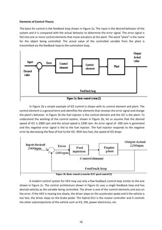 Elements of Control Theory
The basis for control is the feedback loop shown in Figure 2a. The input is the desired behavior of the
system and it is compared with the actual behavior to determine the error signal. The error signal is
fed i to o e or ore o trol ele e ts that o e a tuators at the pla t. The ord pla t is the a e
for the object being controlled. The actual value of the controlled variable from the plant is
transmitted via the feedback loop to the summation loop.
In Figure 2b a simple example of ICE control is shown with its control element and plant. The
control element is a general term and identifies the elements that receives the error signal and change
the pla t s behavior. In Figure 2b the fuel injector is the control element and the ICE is the plant. To
understand the working of the control system, shown in Figure 2b, let us assume that the desired
speed of ICE is 2000 rpm and the actual speed is 2200 rpm. An error signal of -200 rpm is generated
and this negative error signal is fed to the fuel injector. The fuel injector responds to the negative
error by decreasing the flow of fuel to the ICE. With less fuel, the speed of ICE drops
A modern control system for HEV may use only a few feedback control loop similar to the one
shown in Figure 2c. The control architecture shown in Figure 2c uses a single feedback loop and has
desired velocity as the variable being controlled. The driver is one of the control elements and acts on
the error. If the HEV is moving too slowly, the driver steps on the accelerator pedal and it the vehicle is
too fast, the driver steps on the brake pedal. The hybrid ECU is the master controller and it controls
the other subcomponents of the vehicle such as ICE, EM, power electronics, etc.
16
 