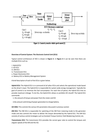 Overview of Control System: The Electronic Control Unit (ECU)
Typical control architecture of HEV is shown in Figure 3. In Figure 3 it can be seen that there are
multiple ECUs such as:
i. Hybrid ECU
ii. ICE ECU
iii. EM ECU
iv. Transmission ECU
v. Power Electronics ECU
vi. Battery ECU or Battery Management System
A brief description of each of the ECUs is given below.
Hybrid ECU: The Hybrid ECU is in command of all other ECUs and selects the operational mode based
on the dri er s i put. The h rid ECU is respo si le for s ste ide e erg a age e t. T pi all the
goal of control is to minimize the fuel consumption. For each litre of petrol, the hybrid ECU tries to
provide maximum mileage. To do this, the hybrid ECU allows or prohibits ICE shutoff. The hybrid ECU
commands
1. the amount of torque and power from the motor and ICE
2.the amount and timing of power generation to charge battery.
ICE EMU: This controls the various ICE parameters discussed in previous section
EM ECU: The EM ECU is responsible for switching of the EM from motoring mode to the generator
mode and also controls the motor to deliver the torque demanded by the hybrid ECU. The EM ECU
consists of various control strategies such as Constant Torque Control, Field Weakening Control, etc.
Transmission ECU: The transmission ECU provides the correct gear ratio to control the torques and
angular speeds of the EM and the ICE.
17
 