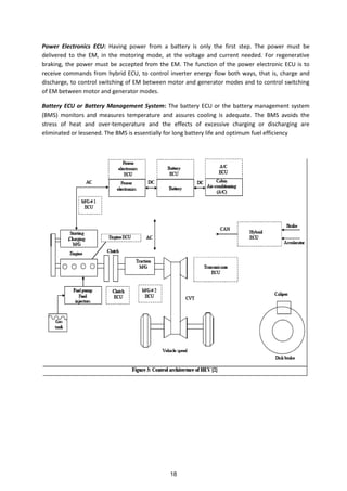 Power Electronics ECU: Having power from a battery is only the first step. The power must be
delivered to the EM, in the motoring mode, at the voltage and current needed. For regenerative
braking, the power must be accepted from the EM. The function of the power electronic ECU is to
receive commands from hybrid ECU, to control inverter energy flow both ways, that is, charge and
discharge, to control switching of EM between motor and generator modes and to control switching
of EM between motor and generator modes.
Battery ECU or Battery Management System: The battery ECU or the battery management system
(BMS) monitors and measures temperature and assures cooling is adequate. The BMS avoids the
stress of heat and over-temperature and the effects of excessive charging or discharging are
eliminated or lessened. The BMS is essentially for long battery life and optimum fuel efficiency
18
 