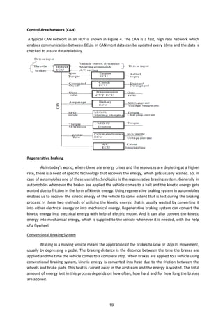 Control Area Network (CAN)
A typical CAN network in an HEV is shown in Figure 4. The CAN is a fast, high rate network which
enables communication between ECUs. In CAN most data can be updated every 10ms and the data is
checked to assure data reliability.
Regenerative braking
As i toda s orld, here there are e erg rises a d the resour es are depleti g at a higher
rate, there is a need of specific technology that recovers the energy, which gets usually wasted. So, in
case of automobiles one of these useful technologies is the regenerative braking system. Generally in
automobiles whenever the brakes are applied the vehicle comes to a halt and the kinetic energy gets
wasted due to friction in the form of kinetic energy. Using regenerative braking system in automobiles
enables us to recover the kinetic energy of the vehicle to some extent that is lost during the braking
process. In these two methods of utilizing the kinetic energy, that is usually wasted by converting it
into either electrical energy or into mechanical energy. Regenerative braking system can convert the
kinetic energy into electrical energy with help of electric motor. And it can also convert the kinetic
energy into mechanical energy, which is supplied to the vehicle whenever it is needed, with the help
of a flywheel.
Conventional Braking System
Braking in a moving vehicle means the application of the brakes to slow or stop its movement,
usually by depressing a pedal. The braking distance is the distance between the time the brakes are
applied and the time the vehicle comes to a complete stop. When brakes are applied to a vehicle using
conventional braking system, kinetic energy is converted into heat due to the friction between the
wheels and brake pads. This heat is carried away in the airstream and the energy is wasted. The total
amount of energy lost in this process depends on how often, how hard and for how long the brakes
are applied.
19
 