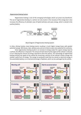 Regenerative Braking System
Regenerative braking is one of the emerging technologies which can prove very beneficent.
The use of regenerative braking in a vehicle not only results in the recovery of the energy but it also
increases the efficiency of vehicle(in case of hybrid vehicles) and saves energy, which is stored in the
auxiliary battery.
Block Diagram of Regenerative Braking System
In cities, driving involves many braking events resulting in much higher energy losses with greater
potential savings. With buses, taxis, delivery vans and so on there is even more potential for economy.
Since regenerative braking results in an increase in energy output for a given energy input to
a vehicle, the efficiency is improved. The amount of work done by the engine of the vehicle is reduced,
in turn reducing the amount of energy required to drive the vehicle. This technology of regenerative
raki g o trols the speed of the ehi le o erti g a portio of the ehi le s ki eti e erg i to
another useful form of energy. The energy so produced could then be stored as electrical energy in
the automobile battery, or as mechanical energy in flywheels, which can be used again by the vehicle.
20
 