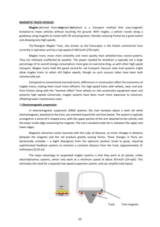 MAGNETIC TRACK VEHICLES
Maglev (derived from magnetic levitation) is a transport method that uses magnetic
levitation to move vehicles without touching the ground. With maglev, a vehicle travels along a
guideway using magnets to create both lift and propulsion, thereby reducing friction by a great extent
and allowing very high speeds.
The Shanghai Maglev Train, also known as the Transrapid, is the fastest commercial train
currently in operation and has a top speed of 430 km/h (270 mph).
Maglev trains move more smoothly and more quietly than wheeled mass transit systems.
They are relatively unaffected by weather. The power needed for levitation is typically not a large
percentage of its overall energy consumption; most goes to overcome drag, as with other high-speed
transport. Maglev trains hold the speed record for rail transport. Vacuum tube train systems might
allow maglev trains to attain still higher speeds, though no such vacuum tubes have been built
commercially yet.
Compared to conventional (normal) trains, differences in construction affect the economics of
maglev trains, making them much more efficient. For high-speed trains with wheels, wear and tear
from friction along with the "hammer effect" from wheels on rails accelerates equipment wear and
prevents high speeds. Conversely, maglev systems have been much more expensive to construct,
offsetting lower maintenance costs.
1) Electromagnetic suspension
In electromagnetic suspension (EMS) systems, the train levitates above a steel rail while
electromagnets, attached to the train, are oriented toward the rail from below. The system is typically
arranged on a series of C-shaped arms, with the upper portion of the arm attached to the vehicle, and
the lower inside edge containing the magnets. The rail is situated inside the C, between the upper and
lower edges.
Magnetic attraction varies inversely with the cube of distance, so minor changes in distance
between the magnets and the rail produce greatly varying forces. These changes in force are
dynamically unstable – a slight divergence from the optimum position tends to grow, requiring
sophisticated feedback systems to maintain a constant distance from the track, (approximately 15
millimeters (0.59 in))
The major advantage to suspended maglev systems is that they work at all speeds, unlike
electrodynamics systems, which only work at a minimum speed of about 30 km/h (19 mph). This
eliminates the need for a separate low-speed suspension system, and can simplify track layout
Track Train magnets
22
 