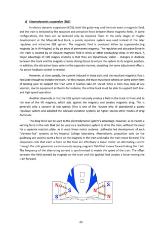 1) Electrodynamic suspension (EDS)
In electro dynamic suspension (EDS), both the guide way and the train exert a magnetic field,
and the train is levitated by the repulsive and attractive force between these magnetic fields. In some
configurations, the train can be levitated only by repulsive force. In the early stages of maglev
development at the Miyazaki test track, a purely repulsive system was used instead of the later
repulsive and attractive EDS system. The magnetic field is produced either by superconducting
magnets (as in JR–Maglev) or by an array of permanent magnets. The repulsive and attractive force in
the track is created by an induced magnetic field in wires or other conducting strips in the track. A
major advantage of EDS maglev systems is that they are dynamically stable – changes in distance
between the track and the magnets creates strong forces to return the system to its original position.
In addition, the attractive force varies in the opposite manner, providing the same adjustment effects.
No active feedback control is needed.
However, at slow speeds, the current induced in these coils and the resultant magnetic flux is
not large enough to levitate the train. For this reason, the train must have wheels or some other form
of landing gear to support the train until it reaches take-off speed. Since a train may stop at any
location, due to equipment problems for instance, the entire track must be able to support both low-
and high-speed operation.
Another downside is that the EDS system naturally creates a field in the track in front and to
the rear of the lift magnets, which acts against the magnets and creates magnetic drag. This is
generally only a concern at low speeds (This is one of the reasons why JR abandoned a purely
repulsive system and adopted the sidewall levitation system). At higher speeds other modes of drag
dominate.
The drag force can be used to the electrodynamic system's advantage, however, as it creates a
varying force in the rails that can be used as a reactionary system to drive the train, without the need
for a separate reaction plate, as in most linear motor systems. Laithwaite led development of such
"traverse-flux" systems at his Imperial College laboratory. Alternatively, propulsion coils on the
guideway are used to exert a force on the magnets in the train and make the train move forward. The
propulsion coils that exert a force on the train are effectively a linear motor: an alternating current
through the coils generates a continuously varying magnetic field that moves forward along the track.
The frequency of the alternating current is synchronized to match the speed of the train. The offset
between the field exerted by magnets on the train and the applied field creates a force moving the
train forward.
23
 