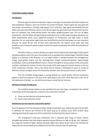 STRATIFIED CHARGE ENGINE
Introduction
Of many types of internal combustion engines, two types namely petrol and diesel engines are
well established. However, each one of them has certain limitations. Petrol engine has very good full
load power characteristics. Example, high degree of air utilization, high speed and flexibility but has
rather poor part load efficiency, where as the diesel engine has good part load characteristics but has
poor air utilization, low smoke-limited power and higher weight-to-power ratio. The use of higher
compression ratio for better starting and good combustion over a wide range of engine operations are
other requirements which cause additional problems of maintenance and high losses in diesel
operation. For an automotive engine both part load efficiency and full load power are very important
because, for about 90 per cent of their total operating life, the engines work under part load
conditions and in maximum power output controls the speed, acceleration and other characteristics of
the vehicle.
Therefore, there is a need to develop an engine which combines the advantages of both petrol
and diesel engines and at the same time avoids as far as possible their disadvantages. Stratified charge
engine is an attempt in this direction. It is an engine which is mid-way between the homogeneous
charge spark-ignition engine and the heterogeneous charge compression-ignition engine.Charge
stratification means providing different fuel-air mixture strengths at various places in the combustion
chamber- relatively rich mixture at and in the vicinity of the spark plug and a leaner mixture in the rest
of the combustion chamber. That is, the whole fuel-air mixture is distributed in layers or stratas of
different mixture strengths across the combustion chamber while the overall mixture is rather lean.
Thus the stratified charge engine is usually defined as a spark ignition internal combustion
engine in which the mixture in the soul of the spark plug is very much richer than that in the rest of
the combustion chamber, i.e., one which burns leaner overall fuel-air mixtures.
Methods of Charge Stratification
The stratified charge engines can be classified into two main types., according to the method
of formation of the heterogeneous mixture in the combustion chamber.
1) Those use fuel injection and positive ignition
2) Those using carburetion alone
Stratification by fuel injection and positive ignition
The first approach-The first attempt to obtain charge stratification was made by Ricardo around 1922.
A relatively rich mixture was formed at the spark plug by an auxiliary spray while another spray
injecting fuel along the major axis of the combustion chamber formed a leaner mixture.
This arrangement could give combustion over a relatively wide range of overall mixture
strengths and allowed very lean engine operation giving efficiency as high as 36 per cent. However,
the range was limited at higher speeds and loads higher than about 50 per cent of the full load the
engine did not work properly presumably due to too rich a mixture near the spark plug.
24
 