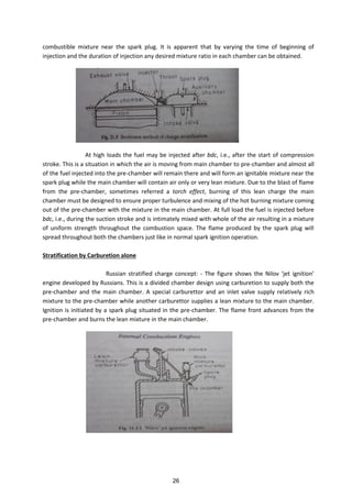 combustible mixture near the spark plug. It is apparent that by varying the time of beginning of
injection and the duration of injection any desired mixture ratio in each chamber can be obtained.
At high loads the fuel may be injected after bdc, i.e., after the start of compression
stroke. This is a situation in which the air is moving from main chamber to pre-chamber and almost all
of the fuel injected into the pre-chamber will remain there and will form an ignitable mixture near the
spark plug while the main chamber will contain air only or very lean mixture. Due to the blast of flame
from the pre-chamber, sometimes referred a torch effect, burning of this lean charge the main
chamber must be designed to ensure proper turbulence and mixing of the hot burning mixture coming
out of the pre-chamber with the mixture in the main chamber. At full load the fuel is injected before
bdc, i.e., during the suction stroke and is intimately mixed with whole of the air resulting in a mixture
of uniform strength throughout the combustion space. The flame produced by the spark plug will
spread throughout both the chambers just like in normal spark ignition operation.
Stratification by Carburetion alone
Russian stratified charge concept: - The figure sho s the Nilo jet ig itio
engine developed by Russians. This is a divided chamber design using carburetion to supply both the
pre-chamber and the main chamber. A special carburettor and an inlet valve supply relatively rich
mixture to the pre-chamber while another carburettor supplies a lean mixture to the main chamber.
Ignition is initiated by a spark plug situated in the pre-chamber. The flame front advances from the
pre-chamber and burns the lean mixture in the main chamber.
26
 