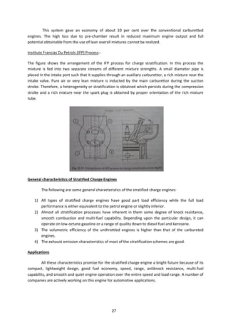 This system gave an economy of about 10 per cent over the conventional carburetted
engines. The high loss due to pre-chamber result in reduced maximum engine output and full
potential obtainable from the use of lean overall mixtures cannot be realized.
Institute Francias Du Petrols (IFP) Process:-
The figure shows the arrangement of the IFP process for charge stratification. In this process the
mixture is fed into two separate streams of different mixture strengths. A small diameter pipe is
placed in the intake port such that it supplies through an auxiliary carburettor, a rich mixture near the
intake valve. Pure air or very lean mixture is inducted by the main carburettor during the suction
stroke. Therefore, a heterogeneity or stratification is obtained which persists during the compression
stroke and a rich mixture near the spark plug is obtained by proper orientation of the rich mixture
tube.
General characteristics of Stratified Charge Engines
The following are some general characteristics of the stratified charge engines:
1) All types of stratified charge engines have good part load efficiency while the full load
performance is either equivalent to the petrol engine or slightly inferior.
2) Almost all stratification processes have inherent in them some degree of knock resistance,
smooth combustion and multi-fuel capability. Depending upon the particular design, it can
operate on low-octane gasoline or a range of quality down to diesel fuel and kerosene.
3) The volumetric efficiency of the unthrottled engines is higher than that of the carbureted
engines.
4) The exhaust emission characteristics of most of the stratification schemes are good.
Applications
All these characteristics promise for the stratified charge engine a bright future because of its
compact, lightweight design, good fuel economy, speed, range, antiknock resistance, multi-fuel
capability, and smooth and quiet engine operation over the entire speed and load range. A number of
companies are actively working on this engine for automotive applications.
27
 