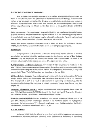 ELECTRIC AND HYBRID VEHICLE TECHNOLOGY
Most of the cars you see today are powered by IC engines, which use Fossil fuels to power up.
As we all know, Fossil fuels are the apt example for Non-Renewable source of energy, thus a time with
no fuel for our Vehicles is not too far. Also IC Engine powered Vehicles contribute a great amount of
Pollutants to our environment. Due to these main problems, we Automobile Engineers need to think
of new ways of powering our Wheels and the best answer to this puzzle is Electric and Hybrid
Vehicles.
As the name suggests, Electric vehicles are powered by Electricity and uses Electric Motors for Traction
purposes. Electricity may be stored on rechargeable batteries or on any other energy storage devices
in case of electric cars, and electric power may be collected from Generator Plants through overhead
lines as in the case of other form of EV (Electric Vehicle) like electric trains.
HYBRID Vehicles uses more than one Power Source to power our wheel. For example an ELECTRIC
HYBRID, like Toyota Prius uses an Electric motor as well as an IC Engine as power plants.
ZEV Concepts
An agency named CARB (California Air Resource Board) brings in some Measures to minimize
air pollution, and an interesting idea was to encourage the development and use of Zero Emission
Vehicles (ZEVs). The ZEV program was thus born and evolved since its birth in 1990s. The partial or low
emission categories of vehicles created as a part of ZEV program are listed below.
TLEV (Transitional Low Emission Vehicles):- Introduction of TLEV categories was introduced in the
year 1994 and the primary aim was to reduce emissions. Some of the vehicles manufactured in 1990s
were capable of meeting the TLEV standards without much Engineering modifications, if they were
operated ith Clea Fuels. TLEV sta dard as phased out the ear 2004.
LEV (Low Emission Vehicles):- They are Categories of vehicles with cleaner emissions than TLEVs and
all light vehicles sold on and after the year 2004 in California were required to full fill LEV standards.
The development of LEVs is a result of advancement in engineering and technology, like the
introduction of techniques like Preheating of catalytic converters, Variable Valve Timing, Lean Burn
Engines etc.
ULEV (Ultra Low emission Vehicles):- They are 50% more cleaner than average new vehicle sold in the
year 2003. Hybrid vehicles can fulfill ULEV standards like Honda Jazz Hybrid. They can be defined as
the cars which produce 75g or less CO2 per kilometer from the tail pipe.
ZEV (Zero Emission Vehicles):- They are 98% cleaner than Average new vehicle manufactured in the
year 2003. They have almost zero tail pipe emission of any Pollutants. Electric and Hydrogen fuel
vehicles are the best examples of ZEVs. Currently only few cars meet the ZEV regulations like Electric-
Tesla Roadster, Fuel cell car like Mercedes-Benz F-Cell, etc.
ELECTRIC VEHICLES
An Electric Vehicle (EV), also referred to as an electric drive vehicle, is a vehicle which uses one
or more electric motors for propulsion. Depending on the type of vehicle, motion may be provided by
3
 