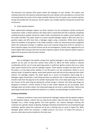 The electronic fuel injection (EFI) system meters the hydrogen to each cylinder. This system uses
individual electronic fuel injectors (solenoid valves) for each cylinder and is plumbed to a common fuel
rail located down the center of the intake manifold. Whereas the CVI system uses constant injection
timing and variable fuel rail pressure, the EFI system uses variable injection timing and constant fuel
rail pressure.
3) Direct Injection Systems
More sophisticated hydrogen engines use direct injection into the combustion cylinder during the
compression stroke. In direct injection, the intake valve is closed when the fuel is injected, completely
avoiding premature ignition during the intake stroke. Consequently the engine cannot backfire into
the intake manifold. The power output of a direct injected hydrogen engine is 20% more than for a
gasoline engine and 42% more than a hydrogen engine using a carburetor. While direct injection
solves the problem of pre-ignition in the intake manifold, it does not necessarily prevent preignition
within the combustion chamber. In addition, due to the reduced mixing time of the air and fuel in a
direct injection engine, the air/fuel mixture can be non-homogenous. Studies have suggested this can
lead to higher NOx emissions than the non-direct injection systems. Direct injection systems require a
higher fuel rail pressure than the other method
Ignition Systems
Due to h droge s lo ig itio e erg li it, ig iti g h droge is eas a d gasoli e ig itio
systems can be used. At very lean air/fuel ratios (130:1 to 180:1) the flame velocity is reduced
considerably and the use of a dual spark plug system is preferred. Ignition systems that use a waste
spark system should not be used for hydrogen engines. These systems energize the spark each time
the piston is at top dead center whether or not the piston is on the compression stroke or on its
exhaust stroke. For gasoline engines, waste spark systems work well and are less expensive than other
systems. For hydrogen engines, the waste sparks are a source of pre-ignition. Spark plugs for a
hydrogen engine should have a cold rating and have non-platinum tips. A cold-rated plug is one that
transfers heat from the plug tip to the cylinder head quicker than a hot-rated spark plug. This means
the chances of the spark plug tip igniting the air/fuel charge is reduced. Hot rated spark plugs are
designed to maintain a certain amount of heat so that carbon deposits do not accumulate. Since
hydrogen does not contain carbon, hot-rated spark plugs do not serve a useful function. Platinum-tip
spark plugs should also be avoided since platinum is a catalyst, causing hydrogen to oxidize with air
Crankcase Ventilation
Crankcase ventilation is even more important for hydrogen engines than for gasoline engines.
As with gasoline engines, unburnt fuel can seep by the piston rings and enter the crankcase. Since
hydrogen has a lower energy ignition limit than gasoline, any unburnt hydrogen entering the
crankcase has a greater chance of igniting. Hydrogen should be prevented from accumulating through
ventilation. Ignition within the crankcase can be just a startling noise or result in engine fire. When
hydrogen ignites within the crankcase, a sudden pressure rise occurs. To relieve this pressure, a
pressure relief valve must be installed on the valve cover
31
 