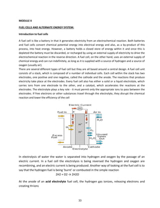 MODULE II
FUEL CELLS AND ALTERNATE ENERGY SYSTEM:
Introduction to fuel cells
A fuel cell is like a battery in that it generates electricity from an electrochemical reaction. Both batteries
and fuel cells convert chemical potential energy into electrical energy and also, as a by-product of this
process, into heat energy. However, a battery holds a closed store of energy within it and once this is
depleted the battery must be discarded, or recharged by using an external supply of electricity to drive the
electrochemical reaction in the reverse direction. A fuel cell, on the other hand, uses an external supply of
chemical energy and can run indefinitely, as long as it is supplied with a source of hydrogen and a source of
oxygen (usually air).
There are several different types of fuel cell but they are all based around a central design. A fuel cell unit
consists of a stack, which is composed of a number of individual cells. Each cell within the stack has two
electrodes, one positive and one negative, called the cathode and the anode. The reactions that produce
electricity take place at the electrodes. Every fuel cell also has either a solid or a liquid electrolyte, which
carries ions from one electrode to the other, and a catalyst, which accelerates the reactions at the
electrodes. The electrolyte plays a key role - it must permit only the appropriate ions to pass between the
electrodes. If free electrons or other substances travel through the electrolyte, they disrupt the chemical
reaction and lower the efficiency of the cell
In electrolysis of water the water is separated into hydrogen and oxygen by the passage of an
electric current. In a fuel cell the electrolysis is being reversed the hydrogen and oxygen are
recombining, and an electric current is being produced. Another way of looking at the fuel cell is to
sa that the h d oge fuel is ei g u t o o usted i the si ple ea tio
2H2 + O2 → 2H2O
At the anode of an acid electrolyte fuel cell, the hydrogen gas ionizes, releasing electrons and
creating H+ions
33
 