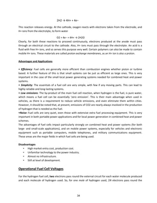 2H2 → 4H+ + 4e−
This reaction releases energy. At the cathode, oxygen reacts with electrons taken from the electrode, and
H+ ions from the electrolyte, to form water
O2 + 4e− + 4H+ → 2H2O
Clearly, for both these reactions to proceed continuously, electrons produced at the anode must pass
through an electrical circuit to the cathode. Also, H+ ions must pass through the electrolyte. An acid is a
fluid with free H+ ions, and so serves this purpose very well. Certain polymers can also be made to contain
mobile H+ ions. These materials are called proton exchange membranes, as an H+ ion is also a proton.
Advantages and Applications
• Efficiency: Fuel cells are generally more efficient than combustion engines whether piston or turbine
based. A further feature of this is that small systems can be just as efficient as large ones. This is very
important in the case of the small local power generating systems needed for combined heat and power
systems.
• Simplicity: The essentials of a fuel cell are very simple, with few if any moving parts. This can lead to
highly reliable and long-lasting systems.
• Low emissions: The by-product of the main fuel cell reaction, when hydrogen is the fuel, is pure water,
hi h ea s a fuel ell a e esse tiall ze o e issio . This is thei ai ad a tage he used i
vehicles, as there is a requirement to reduce vehicle emissions, and even eliminate them within cities.
However, it should be noted that, at present, emissions of CO2 are nearly always involved in the production
of hydrogen that is needed as the fuel.
•Noise: Fuel cells are very quiet, even those with extensive extra fuel processing equipment. This is very
important in both portable power applications and for local power generation in combined heat and power
schemes.
The advantages of fuel cells impact particularly strongly on combined heat and power systems (for both
large- and small-scale applications), and on mobile power systems, especially for vehicles and electronic
equipment such as portable computers, mobile telephones, and military communications equipment.
These areas are the major fields in which fuel cells are being used.
Disadvantages
• High market entry cost, production cost.
• Unfamiliar technology to the power industry.
• Almost no infrastructure.
• Still at level of development.
Operational Fuel Cell Voltages
For the hydrogen fuel cell, two electrons pass round the external circuit for each water molecule produced
and each molecule of hydrogen used. So, for one mole of hydrogen used, 2N electrons pass round the
34
 