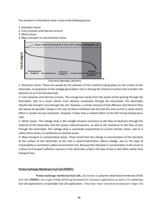 The variation in theoretical value is due to the following losses
1. Activation losses
2. Fuel crossover and internal currents
3. Ohmic losses
4. Mass transport or concentration losses
1. Activation losses. These are caused by the slowness of the reactions taking place on the surface of the
electrodes. A proportion of the voltage generated is lost in driving the chemical reaction that transfers the
electrons to or from the electrode.
2. Fuel crossover and internal currents. This energy loss results from the waste of fuel passing through the
electrolyte, and, to a lesser extent, from electron conduction through the electrolyte. The electrolyte
should only transport ions through the cell, However, a certain amount of fuel diffusion and electron flow
will always be possible. Except in the case of direct methanol cells the fuel loss and current is small, and its
effect is usually not very important. However, it does have a marked effect on the OCV of low-temperature
cells,
3. Ohmic losses. This voltage drop is the straight forward resistance to the flow of electrons through the
material of the electrodes and the various interconnections, as well as the resistance to the flow of ions
through the electrolyte. This voltage drop is essentially proportional to current density, linear, and so is
called ohmic losses, or sometimes as resistive losses.
4. Mass transport or concentration losses. These result from the change in concentration of the reactants
at the surface of the electrodes as the fuel is used.Concentration affects voltage, and so this type of
irreversibility is sometimes called concentration loss. Because the reduction in concentration is the result of
a failure to transport sufficient reactant to the electrode surface, this type of loss is also often called mass
transport loss.
Proton Exchange Membrane Fuel Cell (PEMFC)
Proton exchange membrane fuel cells, also known as polymer electrolyte membrane (PEM)
fuel cells (PEMFC), are a type of fuel cell being developed for transport applications as well as for stationary
fuel cell applications and portable fuel cell applications. They have lower temperature/pressure ranges (50
36
 