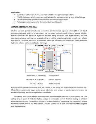 Application
• Due to their light weight, PEMFCs are most suited for transportation applications.
• PEMFCs for busses, which use compressed hydrogen for fuel, can operate at up to 40% efficiency.
• Decentralized power generation for industrial and domestic applications
• Portable generation systems for domestic,industrial,military etc
ALKALINE ELECTROLYTE FUEL CELLS
Alkaline fuel cells (AFCs) normally use a mobilized or immobilized aqueous solution(30–45 wt %) of
potassium hydroxide (KOH) as an electrolyte. The electrolyte obviously needs to be an alkaline solution.
Sodium hydroxide and potassium hydroxide solution, being of lowest cost, highly soluble, and not
excessively corrosive, are the prime candidates. It turns out that potassium carbonate is much more soluble
than sodium carbonate, and this is an important advantage. Since the cost difference is small, potassium
hydroxide solution is always used as the electrolyte
H + OH− → H O + e− anode reaction
O + e− + H O→ OH− cathode reaction
H + O → H O overall reaction
Hydroxyl anions diffuse continuously from the cathode to the anode and water diffuses the opposite way.
Most of the reaction water leaves on the anode side, but a small amount of reaction water is removed via
the electrolyte loop, if a circulating system is considered.
The oxygen reduction in alkaline environments is more favorable than in acid environments, i.e., the
voltage drop is lower. It yields the highest voltage at comparable current densities, leading to a higher
efficiency of the system. Consequently, the use of smaller amounts of noble metal electro catalysts is more
favorable in an AFC than in any other system. AFCs also operate well at room temperature and have a good
cold start capability.
39
 