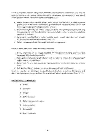 wheels or propellers driven by rotary motor. All-electric vehicles (EVs) run on electricity only. They are
propelled by one or more electric motors powered by rechargeable battery packs. EVs have several
advantages over vehicles with internal combustion engines (ICEs):
 Energy efficient. Electric vehicles convert about 59%–62% of the electrical energy from the
grid to power at the wheels—conventional gasoline vehicles only convert about 17%–21% of
the energy stored in gasoline to power at the wheels.*
 Environmentally friendly. EVs emit no tailpipe pollutants, although the power plant producing
the electricity may emit them. Electricity from nuclear-, hydro-, solar-, or wind-powered plants
causes no air pollutants.
 Performance benefits. Electric motors provide quiet, smooth operation and stronger
acceleration and require less maintenance than ICEs.
 Reduce energy dependence. Electricity is a domestic energy source.
EVs do, however, face significant battery-related challenges:
 Driving range. Most EVs can only go about 100–200 miles before recharging, gasoline vehicles
can go over 300 miles before refueling.
 Recharge time. Fully recharging the battery pack can take 4 to 8 hours. Even a "quick charge"
to 80% capacity can take 30 min.
 Battery cost: The large battery packs are expensive and may need to be replaced one or more
times.
 Bulk & weight: Battery packs are heavy and take up considerable vehicle space.
However, researchers are working on improved battery technologies to increase driving range and
decrease recharging time, weight, and cost. These factors will ultimately determine the future of EVs.
ELECTRIC VEHICLE COMPONENTS
1. Motor
2. Controller
3. Charger
4. Dc/Dc Converter
5. Battery Management System
6. Instrumentation
7. Contactor(s)
8. Safety Equipment
4
 