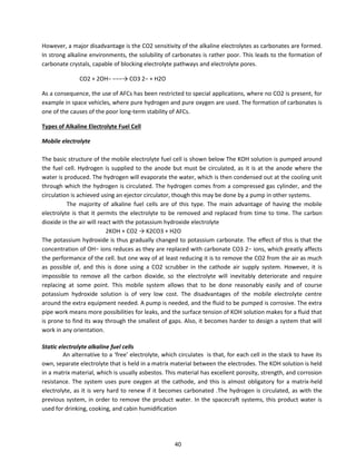 However, a major disadvantage is the CO2 sensitivity of the alkaline electrolytes as carbonates are formed.
In strong alkaline environments, the solubility of carbonates is rather poor. This leads to the formation of
carbonate crystals, capable of blocking electrolyte pathways and electrolyte pores.
CO + OH− −−−→ CO − + H O
As a consequence, the use of AFCs has been restricted to special applications, where no CO2 is present, for
example in space vehicles, where pure hydrogen and pure oxygen are used. The formation of carbonates is
one of the causes of the poor long-term stability of AFCs.
Types of Alkaline Electrolyte Fuel Cell
Mobile electrolyte
The basic structure of the mobile electrolyte fuel cell is shown below The KOH solution is pumped around
the fuel cell. Hydrogen is supplied to the anode but must be circulated, as it is at the anode where the
water is produced. The hydrogen will evaporate the water, which is then condensed out at the cooling unit
through which the hydrogen is circulated. The hydrogen comes from a compressed gas cylinder, and the
circulation is achieved using an ejector circulator, though this may be done by a pump in other systems.
The majority of alkaline fuel cells are of this type. The main advantage of having the mobile
electrolyte is that it permits the electrolyte to be removed and replaced from time to time. The carbon
dioxide in the air will react with the potassium hydroxide electrolyte
2KOH + CO2 → K2CO3 + H2O
The potassium hydroxide is thus gradually changed to potassium carbonate. The effect of this is that the
concentration of OH− ions reduces as they are replaced with carbonate CO3 2− ions, which greatly affects
the performance of the cell. but one way of at least reducing it is to remove the CO2 from the air as much
as possible of, and this is done using a CO2 scrubber in the cathode air supply system. However, it is
impossible to remove all the carbon dioxide, so the electrolyte will inevitably deteriorate and require
replacing at some point. This mobile system allows that to be done reasonably easily and of course
potassium hydroxide solution is of very low cost. The disadvantages of the mobile electrolyte centre
around the extra equipment needed. A pump is needed, and the fluid to be pumped is corrosive. The extra
pipe work means more possibilities for leaks, and the surface tension of KOH solution makes for a fluid that
is prone to find its way through the smallest of gaps. Also, it becomes harder to design a system that will
work in any orientation.
Static electrolyte alkaline fuel cells
A alte ati e to a f ee ele t ol te, hi h i ulates is that, fo ea h ell i the sta k to ha e its
own, separate electrolyte that is held in a matrix material between the electrodes. The KOH solution is held
in a matrix material, which is usually asbestos. This material has excellent porosity, strength, and corrosion
resistance. The system uses pure oxygen at the cathode, and this is almost obligatory for a matrix-held
electrolyte, as it is very hard to renew if it becomes carbonated .The hydrogen is circulated, as with the
previous system, in order to remove the product water. In the spacecraft systems, this product water is
used for drinking, cooking, and cabin humidification
40
 