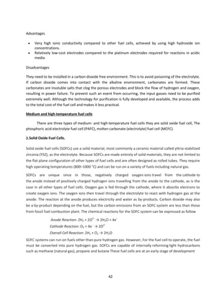 Advantages
 Very high ionic conductivity compared to other fuel cells, achieved by using high hydroxide ion
concentrations.
 Relatively low-cost electrodes compared to the platinum electrodes required for reactions in acidic
media
Disadvantages
They need to be installed in a carbon dioxide free environment. This is to avoid poisoning of the electrolyte.
If carbon dioxide comes into contact with the alkaline environment, carbonates are formed. These
carbonates are insoluble salts that clog the porous electrodes and block the flow of hydrogen and oxygen,
resulting in power failure. To prevent such an event from occurring, the input gasses need to be purified
extremely well. Although the technology for purification is fully developed and available, the process adds
to the total cost of the fuel cell and makes it less practical.
Medium and high temperature fuel cells
There are three types of medium- and high-temperature fuel cells they are solid oxide fuel cell, The
phosphoric acid electrolyte fuel cell (PAFC), molten carbonate (electrolyte) fuel cell (MCFC).
1.Solid Oxide Fuel Cells.
Solid oxide fuel cells (SOFCs) use a solid material, most commonly a ceramic material called yttria-stabilized
zirconia (YSZ), as the electrolyte. Because SOFCs are made entirely of solid materials, they are not limited to
the flat plane configuration of other types of fuel cells and are often designed as rolled tubes. They require
high operating temperatures (800–1000 °C) and can be run on a variety of fuels including natural gas.
SOFCs are unique since in those, negatively charged oxygen ions travel from the cathode to
the anode instead of positively charged hydrogen ions travelling from the anode to the cathode, as is the
case in all other types of fuel cells. Oxygen gas is fed through the cathode, where it absorbs electrons to
create oxygen ions. The oxygen ions then travel through the electrolyte to react with hydrogen gas at the
anode. The reaction at the anode produces electricity and water as by-products. Carbon dioxide may also
be a by-product depending on the fuel, but the carbon emissions from an SOFC system are less than those
from fossil fuel combustion plant. The chemical reactions for the SOFC system can be expressed as follow
Anode Reaction: 2H2 + 2O −
→ H2O + 4e−
Cathode Reaction: O2 + 4e−
→ O −
Overall Cell Reaction: 2H2 + O2 → 2H2O
SOFC systems can run on fuels other than pure hydrogen gas. However, For the fuel cell to operate, the fuel
must be converted into pure hydrogen gas. SOFCs are capable of internally reforming light hydrocarbons
such as methane (natural gas), propane and butane These fuel cells are at an early stage of development
42
 
