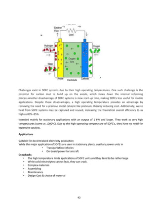 Challenges exist in SOFC systems due to their high operating temperatures. One such challenge is the
potential for carbon dust to build up on the anode, which slows down the internal reforming
process.Another disadvantage of SOFC systems is slow start-up time, making SOFCs less useful for mobile
applications. Despite these disadvantages, a high operating temperature provides an advantage by
removing the need for a precious metal catalyst like platinum, thereby reducing cost. Additionally, waste
heat from SOFC systems may be captured and reused, increasing the theoretical overall efficiency to as
high as 80%–85%.
Intended mainly for stationary applications with an output of 1 kW and larger. They work at very high
temperatures (some at 1000ºC). Due to the high operating temperature of SOFC's, they have no need for
expensive catalyst.
Applications
Suitable for decentralized electricity production
While the major application of SOFCs are seen in stationary plants, auxiliary power units in
• Transportation vehicles
• On-board power for aircraft
Drawbacks
• The high temperature limits applications of SOFC units and they tend to be rather large
• While solid electrolytes cannot leak, they can crack.
• Complex materials
• Assembling
• Maintenance
• Design Cost & choice of material
43
 