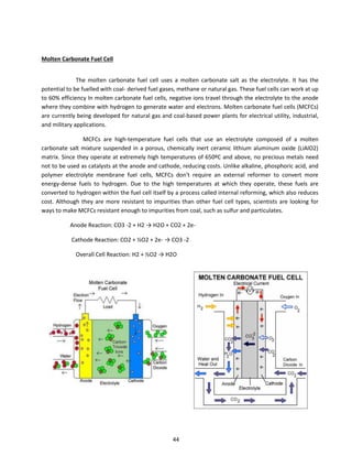 Molten Carbonate Fuel Cell
The molten carbonate fuel cell uses a molten carbonate salt as the electrolyte. It has the
potential to be fuelled with coal- derived fuel gases, methane or natural gas. These fuel cells can work at up
to 60% efficiency In molten carbonate fuel cells, negative ions travel through the electrolyte to the anode
where they combine with hydrogen to generate water and electrons. Molten carbonate fuel cells (MCFCs)
are currently being developed for natural gas and coal-based power plants for electrical utility, industrial,
and military applications.
MCFCs are high-temperature fuel cells that use an electrolyte composed of a molten
carbonate salt mixture suspended in a porous, chemically inert ceramic lithium aluminum oxide (LiAlO2)
matrix. Since they operate at extremely high temperatures of 650ºC and above, no precious metals need
not to be used as catalysts at the anode and cathode, reducing costs. Unlike alkaline, phosphoric acid, and
polymer electrolyte membrane fuel cells, MCFCs don't require an external reformer to convert more
energy-dense fuels to hydrogen. Due to the high temperatures at which they operate, these fuels are
converted to hydrogen within the fuel cell itself by a process called internal reforming, which also reduces
cost. Although they are more resistant to impurities than other fuel cell types, scientists are looking for
ways to make MCFCs resistant enough to impurities from coal, such as sulfur and particulates.
Anode Reaction: CO3 - + H → H O + CO + e-
Cathode Reaction: CO2 + ½O2 + 2e- → CO3 -2
O e all Cell ‘ea tio : H + ½O → H O
44
 