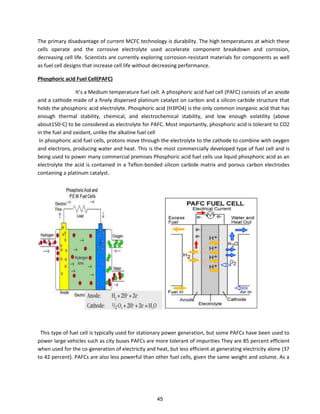 The primary disadvantage of current MCFC technology is durability. The high temperatures at which these
cells operate and the corrosive electrolyte used accelerate component breakdown and corrosion,
decreasing cell life. Scientists are currently exploring corrosion-resistant materials for components as well
as fuel cell designs that increase cell life without decreasing performance.
Phosphoric acid Fuel Cell(PAFC)
It s a Medium temperature fuel cell. A phosphoric acid fuel cell (PAFC) consists of an anode
and a cathode made of a finely dispersed platinum catalyst on carbon and a silicon carbide structure that
holds the phosphoric acid electrolyte. Phosphoric acid (H3PO4) is the only common inorganic acid that has
enough thermal stability, chemical, and electrochemical stability, and low enough volatility (above
about150◦C) to be considered as electrolyte for PAFC. Most importantly, phosphoric acid is tolerant to CO2
in the fuel and oxidant, unlike the alkaline fuel cell
In phosphoric acid fuel cells, protons move through the electrolyte to the cathode to combine with oxygen
and electrons, producing water and heat. This is the most commercially developed type of fuel cell and is
being used to power many commercial premises Phosphoric acid fuel cells use liquid phosphoric acid as an
electrolyte the acid is contained in a Teflon-bonded silicon carbide matrix and porous carbon electrodes
containing a platinum catalyst.
This type of fuel cell is typically used for stationary power generation, but some PAFCs have been used to
power large vehicles such as city buses PAFCs are more tolerant of impurities They are 85 percent efficient
when used for the co-generation of electricity and heat, but less efficient at generating electricity alone (37
to 42 percent). PAFCs are also less powerful than other fuel cells, given the same weight and volume. As a
45
 