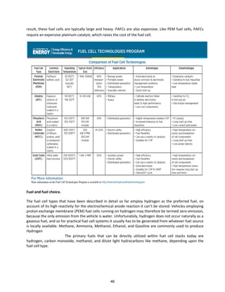 result, these fuel cells are typically large and heavy. PAFCs are also expensive. Like PEM fuel cells, PAFCs
require an expensive platinum catalyst, which raises the cost of the fuel cell.
Fuel and fuel choice.
The fuel cell types that have been described in detail so far employ hydrogen as the preferred fuel, on
a ou t of its high ea ti it fo the ele t o he i al a ode ea tio it a t e sto ed. Vehi les e plo i g
proton exchange membrane (PEM) fuel cells running on hydrogen may therefore be termed zero-emission,
because the only emission from the vehicle is water. Unfortunately, hydrogen does not occur naturally as a
gaseous fuel, and so for practical fuel cell systems it usually has to be generated from whatever fuel source
is locally available. Methane, Ammonia, Methanol, Ethanol, and Gasoline are commonly used to produce
Hydrogen
The primary fuels that can be directly utilized within fuel cell stacks today are
hydrogen, carbon monoxide, methanol, and dilute light hydrocarbons like methane, depending upon the
fuel cell type.
46
 